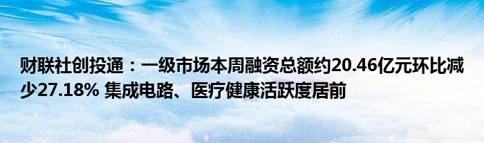 财联社创投通：一级市场本周融资总额约20.46亿元环比减少27.18% 集成电路、医疗健康活跃度居前