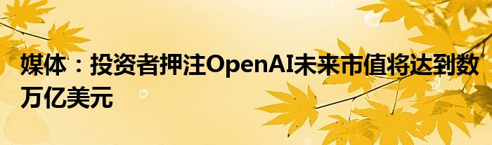 媒体：投资者押注OpenAI未来市值将达到数万亿美元