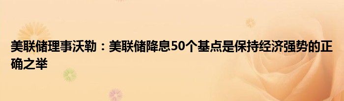 美联储理事沃勒：美联储降息50个基点是保持经济强势的正确之举