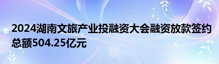 2024湖南文旅产业投融资大会融资放款签约总额504.25亿元