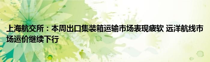 上海航交所：本周出口集装箱运输市场表现疲软 远洋航线市场运价继续下行