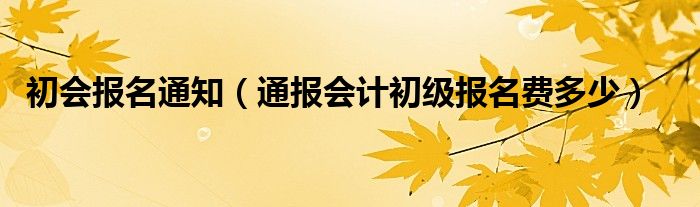 初会报名通知（通报会计初级报名费多少）