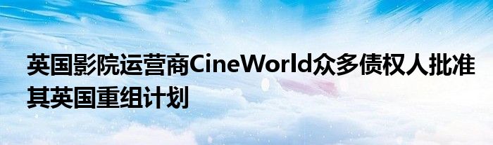 英国影院运营商CineWorld众多债权人批准其英国重组计划