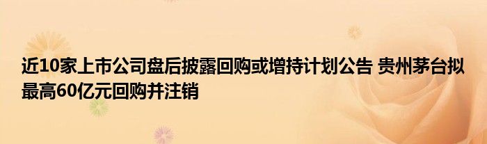 近10家上市公司盘后披露回购或增持计划公告 贵州茅台拟最高60亿元回购并注销