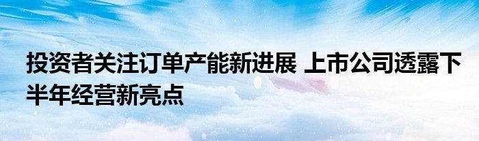 投资者关注订单产能新进展 上市公司透露下半年经营新亮点