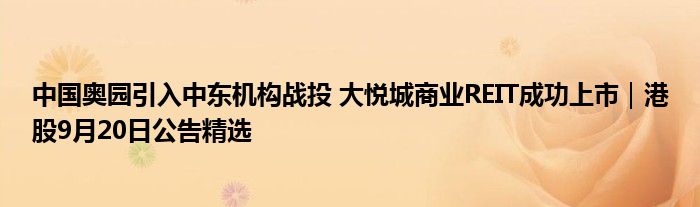 中国奥园引入中东机构战投 大悦城商业REIT成功上市｜港股9月20日公告精选