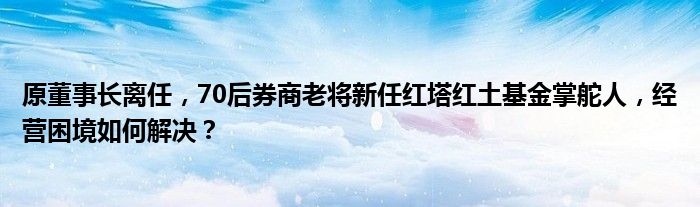 原董事长离任，70后券商老将新任红塔红土基金掌舵人，经营困境如何解决？