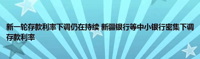 新一轮存款利率下调仍在持续 新疆银行等中小银行密集下调存款利率