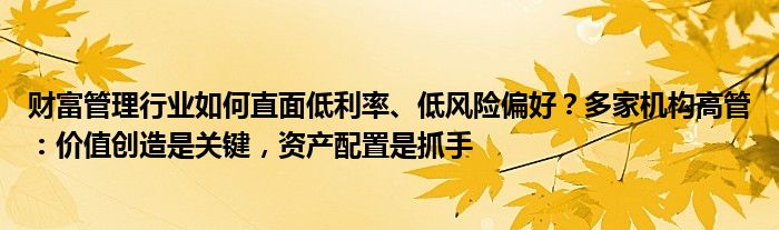 财富管理行业如何直面低利率、低风险偏好？多家机构高管：价值创造是关键，资产配置是抓手