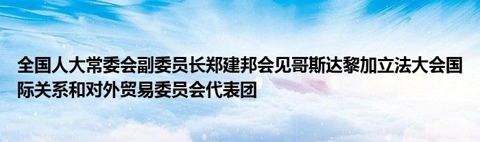 全国人大常委会副委员长郑建邦会见哥斯达黎加立法大会国际关系和对外贸易委员会代表团