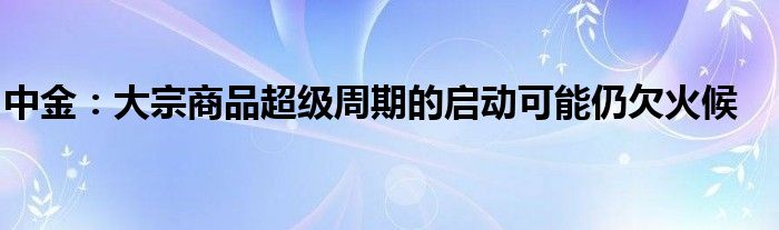 中金：大宗商品超级周期的启动可能仍欠火候