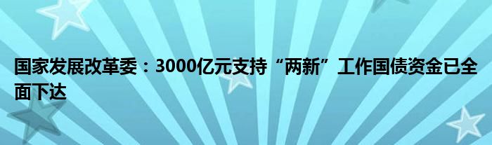 国家发展改革委：3000亿元支持“两新”工作国债资金已全面下达