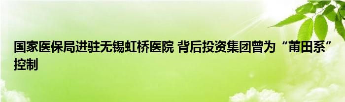 国家医保局进驻无锡虹桥医院 背后投资集团曾为“莆田系”控制