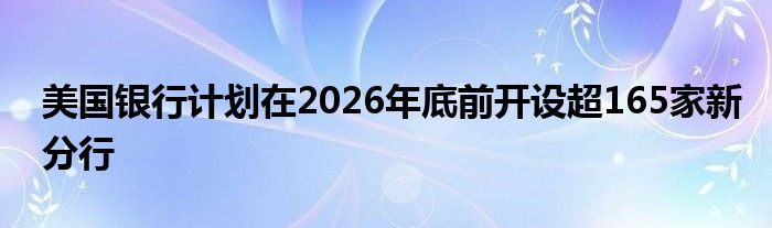 美国银行计划在2026年底前开设超165家新分行