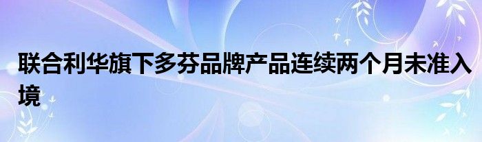 联合利华旗下多芬品牌产品连续两个月未准入境