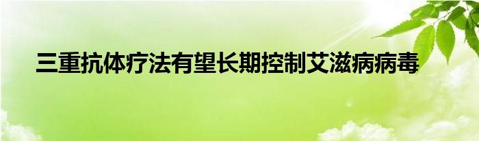 三重抗体疗法有望长期控制艾滋病病毒