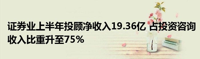 证券业上半年投顾净收入19.36亿 占投资咨询收入比重升至75%