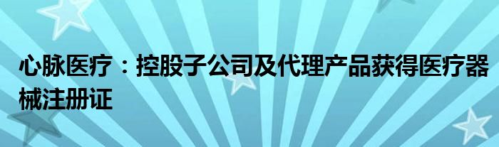 心脉医疗：控股子公司及代理产品获得医疗器械注册证