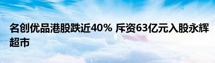 名创优品港股跌近40% 斥资63亿元入股永辉超市