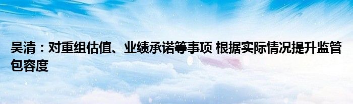 吴清：对重组估值、业绩承诺等事项 根据实际情况提升监管包容度