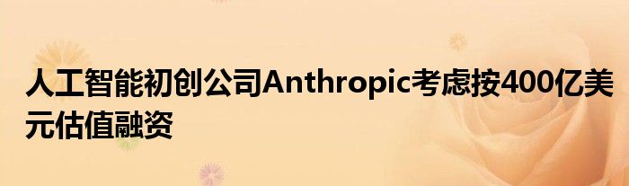 人工智能初创公司Anthropic考虑按400亿美元估值融资