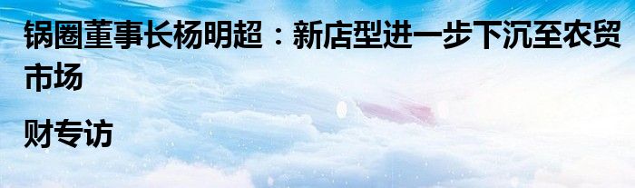 锅圈董事长杨明超：新店型进一步下沉至农贸市场 |财专访