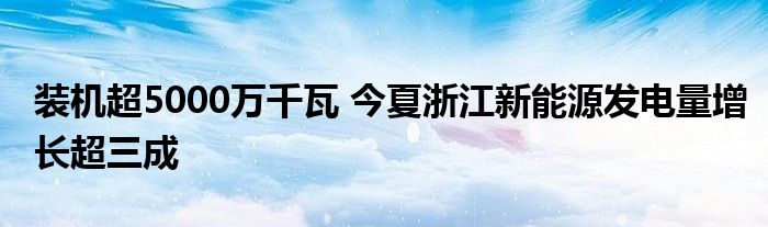 装机超5000万千瓦 今夏浙江新能源发电量增长超三成