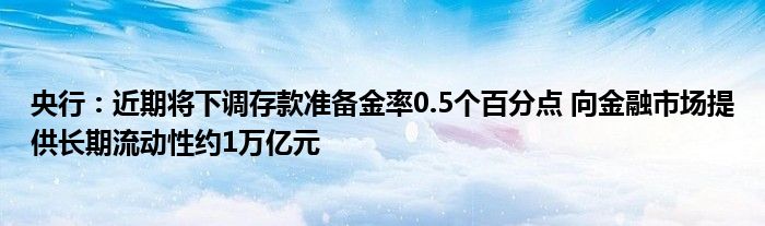 央行：近期将下调存款准备金率0.5个百分点 向
市场提供长期流动性约1万亿元