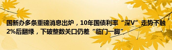 国新办多条重磅消息出炉，10年国债利率“深V”走势下触2%后翻绿，下破整数关口仍差“临门一脚”