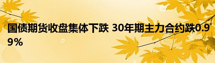 国债期货收盘集体下跌 30年期主力合约跌0.99%