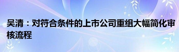 吴清：对符合条件的上市公司重组大幅简化审核流程