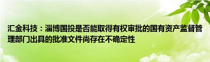 汇金科技：淄博国投是否能取得有权审批的国有资产监督管理部门出具的批准文件尚存在不确定性