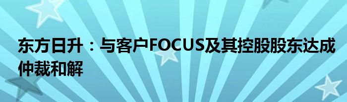 东方日升：与客户FOCUS及其控股股东达成仲裁和解