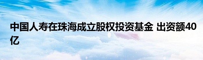 中国人寿在珠海成立股权投资基金 出资额40亿