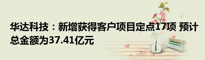 华达科技：新增获得客户项目定点17项 预计总金额为37.41亿元