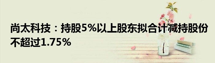 尚太科技：持股5%以上股东拟合计减持股份不超过1.75%