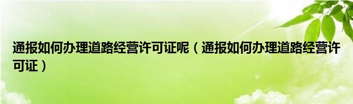 通报如何办理道路经营许可证呢（通报如何办理道路经营许可证）