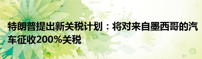 特朗普提出新关税计划：将对来自墨西哥的汽车征收200%关税