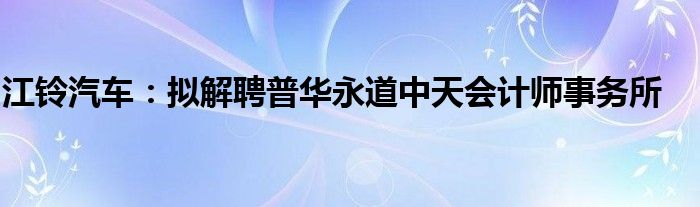 江铃汽车：拟解聘普华永道中天会计师事务所