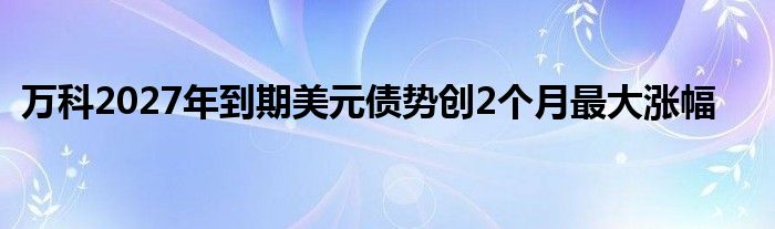 万科2027年到期美元债势创2个月最大涨幅