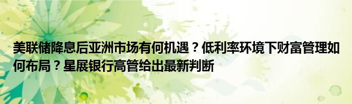 美联储降息后亚洲市场有何机遇？低利率环境下财富管理如何布局？星展银行高管给出最新判断