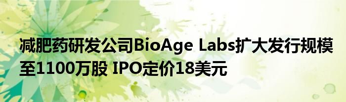 减肥药研发公司BioAge Labs扩大发行规模至1100万股 IPO定价18美元