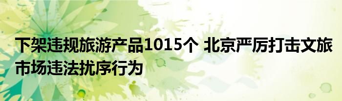 下架违规旅游产品1015个 北京严厉打击文旅市场违法扰序行为