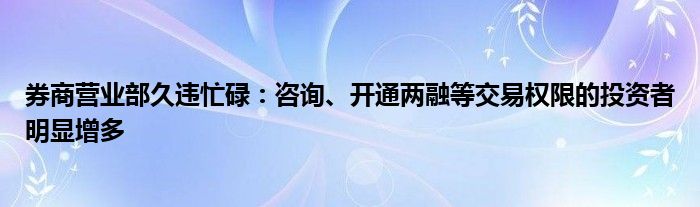 券商营业部久违忙碌：咨询、开通两融等交易权限的投资者明显增多