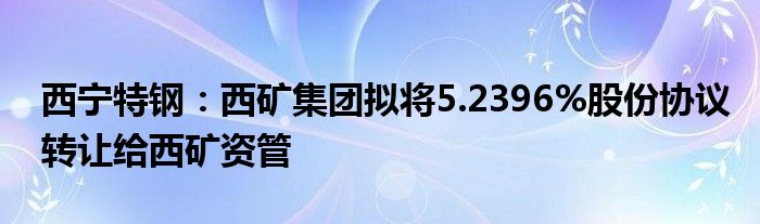 西宁特钢：西矿集团拟将5.2396%股份协议转让给西矿资管