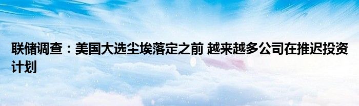 联储调查：美国大选尘埃落定之前 越来越多公司在推迟投资计划