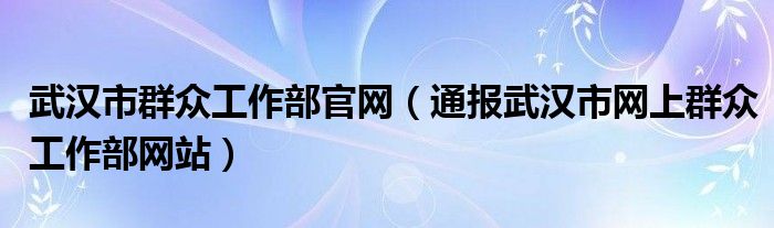 武汉市群众工作部官网（通报武汉市网上群众工作部网站）