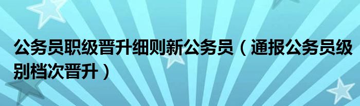 公务员职级晋升细则新公务员（通报公务员级别档次晋升）