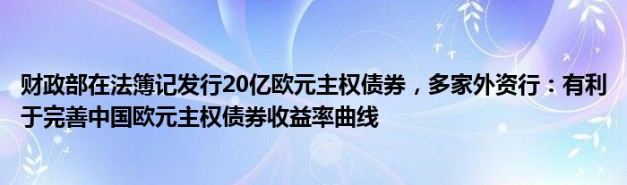 财政部在法簿记发行20亿欧元主权债券，多家外资行：有利于完善中国欧元主权债券收益率曲线