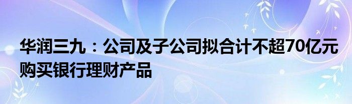 华润三九：公司及子公司拟合计不超70亿元购买银行理财产品